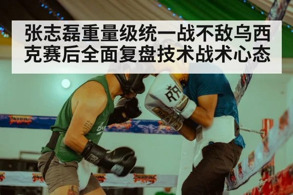 张志磊重量级统一战不敌乌西克赛后全面复盘技术战术心态
