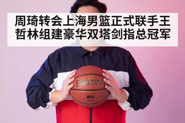 周琦转会上海男篮正式联手王哲林组建豪华双塔剑指总冠军