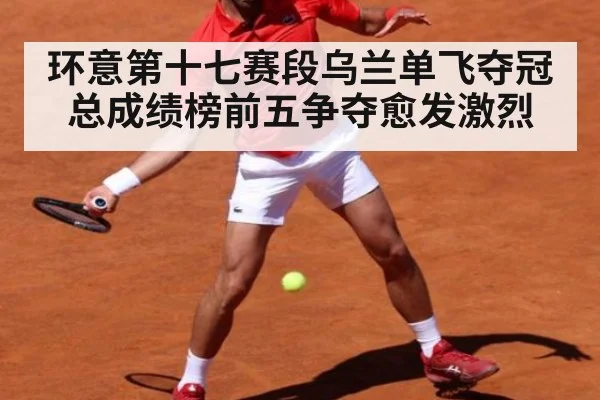 环意第十七赛段乌兰单飞夺冠 总成绩榜前五争夺愈发激烈